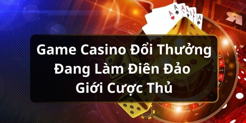 Game Casino Đổi Thưởng Đang Làm Điên Đảo Giới Cược Thủ